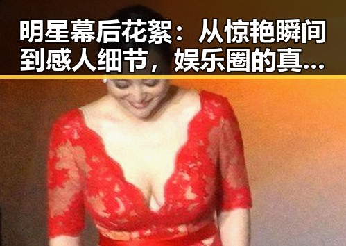 明星幕后花絮：从惊艳瞬间到感人细节，娱乐圈的真实面貌
